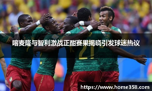 喀麦隆与智利激战正酣赛果揭晓引发球迷热议